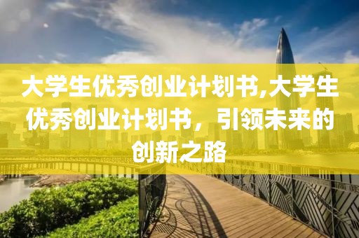 大学生优秀创业计划书,大学生优秀创业计划书，引领未来的创新之路