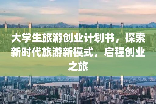 大学生旅游创业计划书，探索新时代旅游新模式，启程创业之旅