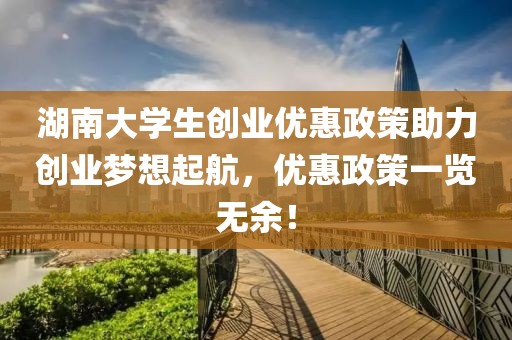 湖南大学生创业优惠政策助力创业梦想起航，优惠政策一览无余！