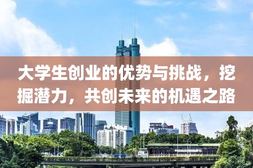 大学生创业的优势与挑战，挖掘潜力，共创未来的机遇之路