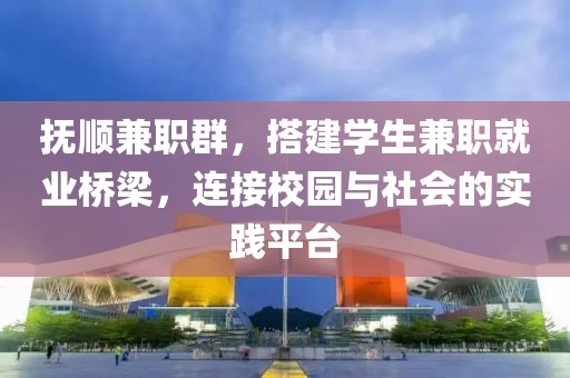 抚顺兼职群，搭建学生兼职就业桥梁，连接校园与社会的实践平台