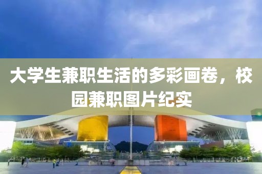 大学生兼职生活的多彩画卷，校园兼职图片纪实