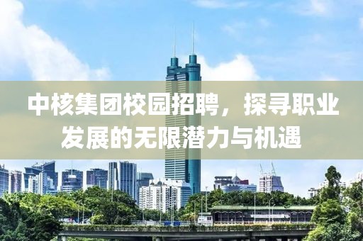 中核集团校园招聘，探寻职业发展的无限潜力与机遇