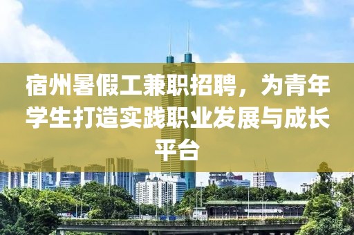 宿州暑假工兼职招聘，为青年学生打造实践职业发展与成长平台