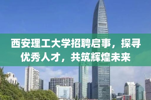 西安理工大学招聘启事，探寻优秀人才，共筑辉煌未来