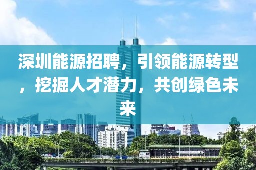 深圳能源招聘，引领能源转型，挖掘人才潜力，共创绿色未来