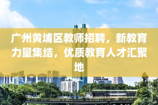 广州黄埔区教师招聘，新教育力量集结，优质教育人才汇聚地