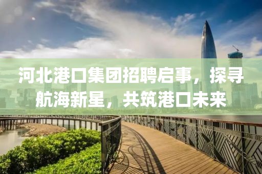 河北港口集团招聘启事，探寻航海新星，共筑港口未来