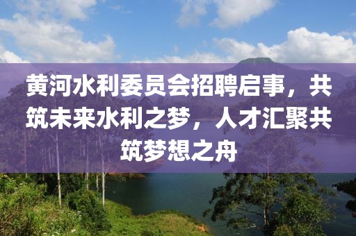 黄河水利委员会招聘启事，共筑未来水利之梦，人才汇聚共筑梦想之舟