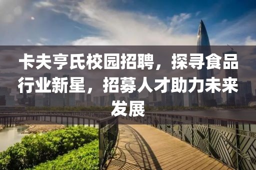 卡夫亨氏校园招聘，探寻食品行业新星，招募人才助力未来发展