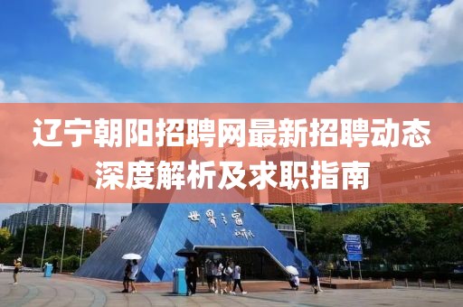 辽宁朝阳招聘网最新招聘动态深度解析及求职指南