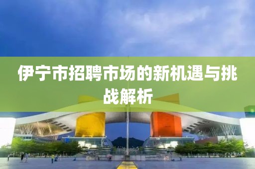 伊宁市招聘市场的新机遇与挑战解析