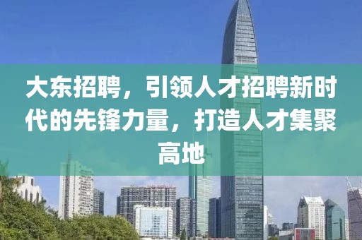 大东招聘，引领人才招聘新时代的先锋力量，打造人才集聚高地