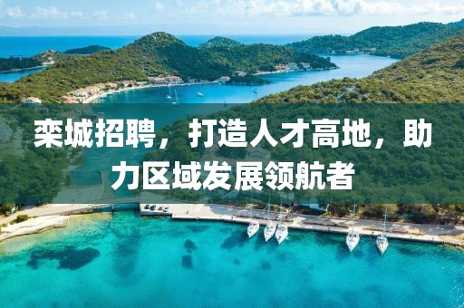 栾城招聘，打造人才高地，助力区域发展领航者