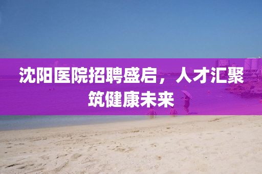 沈阳医院招聘盛启，人才汇聚筑健康未来