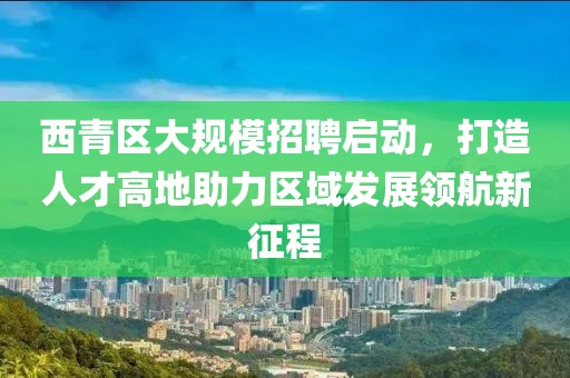 西青区大规模招聘启动，打造人才高地助力区域发展领航新征程