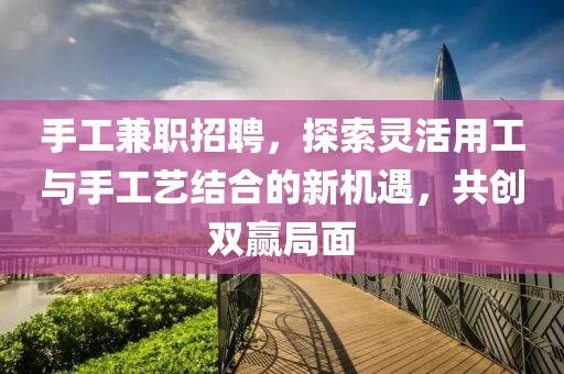 手工兼职招聘，探索灵活用工与手工艺结合的新机遇，共创双赢局面