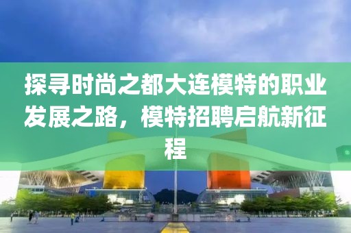 探寻时尚之都大连模特的职业发展之路，模特招聘启航新征程