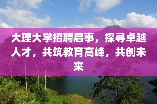 大理大学招聘启事，探寻卓越人才，共筑教育高峰，共创未来