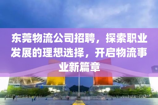 东莞物流公司招聘，探索职业发展的理想选择，开启物流事业新篇章