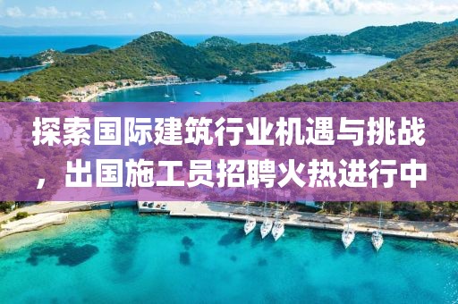 探索国际建筑行业机遇与挑战，出国施工员招聘火热进行中