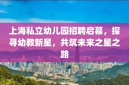 上海私立幼儿园招聘启幕，探寻幼教新星，共筑未来之星之路