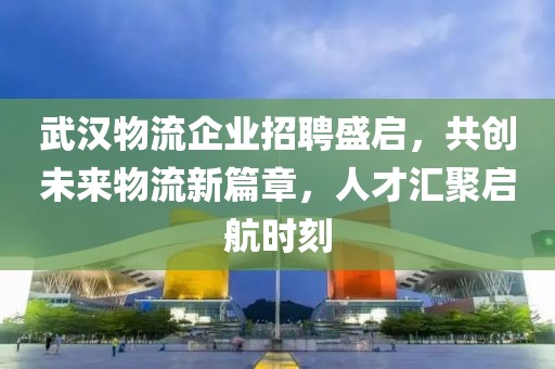 武汉物流企业招聘盛启，共创未来物流新篇章，人才汇聚启航时刻