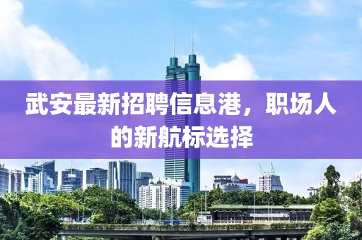 武安最新招聘信息港，职场人的新航标选择