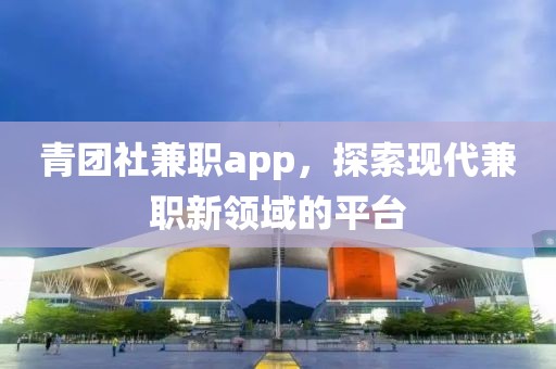 青团社兼职app，探索现代兼职新领域的平台