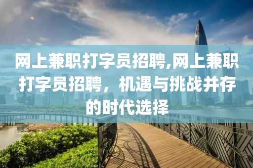 网上兼职打字员招聘,网上兼职打字员招聘，机遇与挑战并存的时代选择