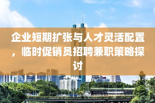 企业短期扩张与人才灵活配置，临时促销员招聘兼职策略探讨