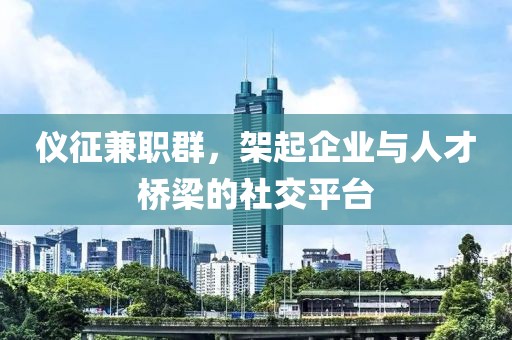 仪征兼职群，架起企业与人才桥梁的社交平台