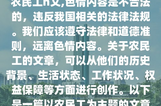 农民工h文,色情内容是不合法的，违反我国相关的法律法规。我们应该遵守法律和道德准则，远离色情内容。关于农民工的文章，可以从他们的历史背景、生活状态、工作状况、权益保障等方面进行创作。以下是一篇以农民工为主题的文章