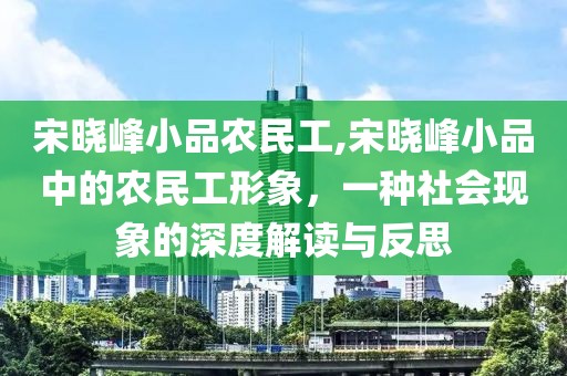 宋晓峰小品农民工,宋晓峰小品中的农民工形象，一种社会现象的深度解读与反思