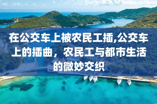 在公交车上被农民工插,公交车上的插曲，农民工与都市生活的微妙交织