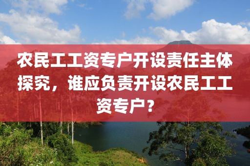 农民工工资专户开设责任主体探究，谁应负责开设农民工工资专户？