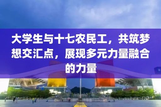 大学生与十七农民工，共筑梦想交汇点，展现多元力量融合的力量